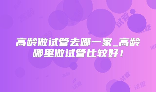 高龄做试管去哪一家_高龄哪里做试管比较好!
