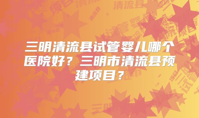 三明清流县试管婴儿哪个医院好?三明市清流县预建项目?