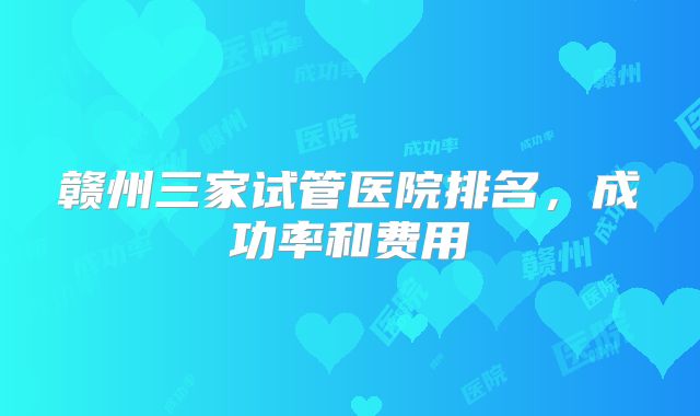 赣州三家试管医院排名,成功率和费用