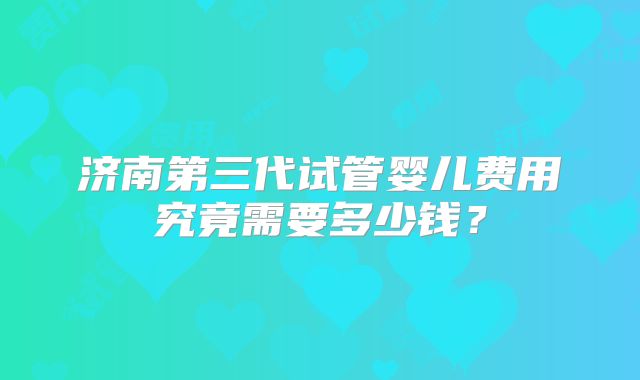 济南第三代试管婴儿费用究竟需要多少钱?