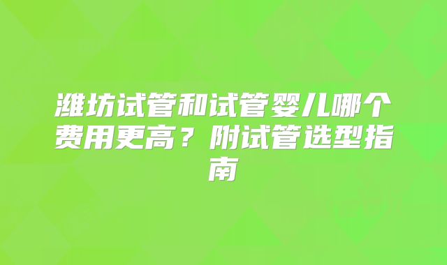 潍坊试管和试管婴儿哪个费用更高？附试管选型指南