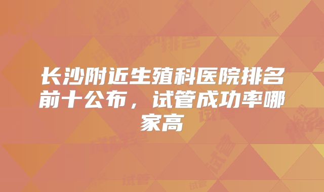 长沙附近生殖科医院排名前十公布,试管成功率哪家高