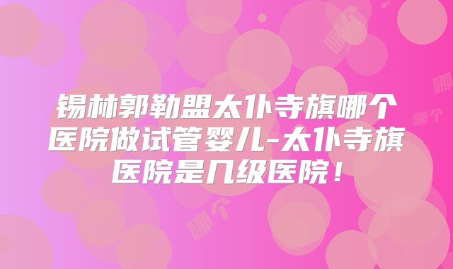 锡林郭勒盟太仆寺旗哪个医院做试管婴儿-太仆寺旗医院是几级医院！