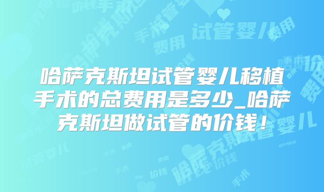 哈萨克斯坦试管婴儿移植手术的总费用是多少_哈萨克斯坦做试管的价钱!