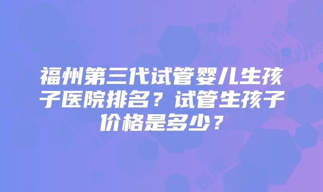 福州第三代试管婴儿生孩子医院排名?试管生孩子价格是多少?