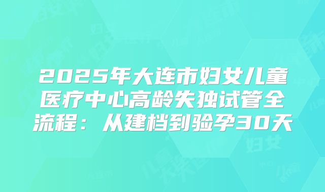 2025年大连市妇女儿童医疗中心高龄失独试管全流程:从建档到验孕30天