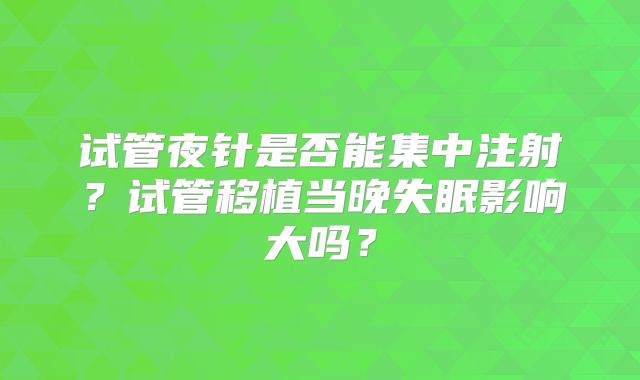 试管夜针是否能集中注射?试管移植当晚失眠影响大吗?