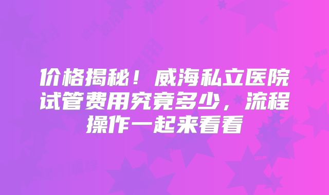 价格揭秘！威海私立医院试管费用究竟多少，流程操作一起来看看