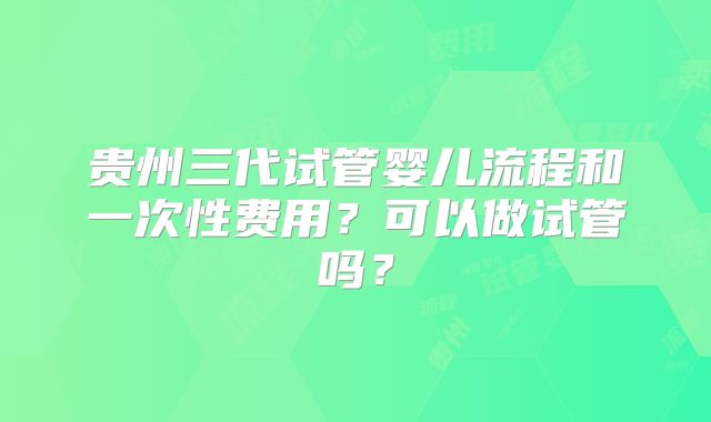 贵州三代试管婴儿流程和一次性费用?可以做试管吗?
