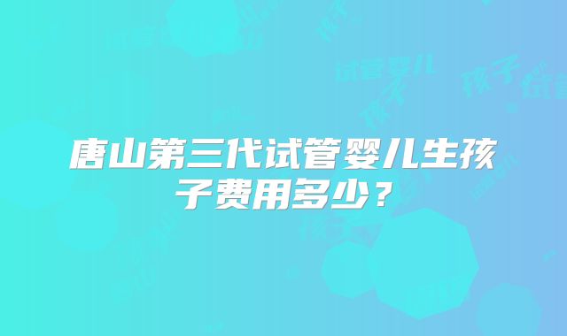 唐山第三代试管婴儿生孩子费用多少?