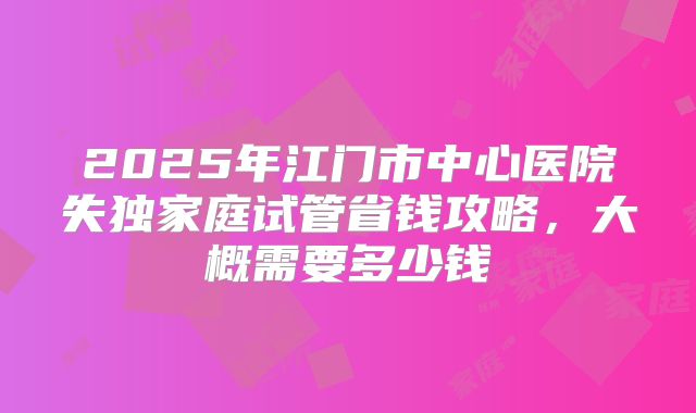 2025年江门市中心医院失独家庭试管省钱攻略，大概需要多少钱