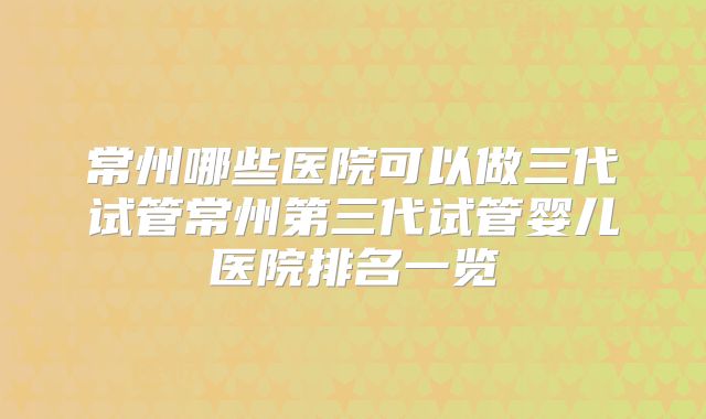 常州哪些医院可以做三代试管常州第三代试管婴儿医院排名一览