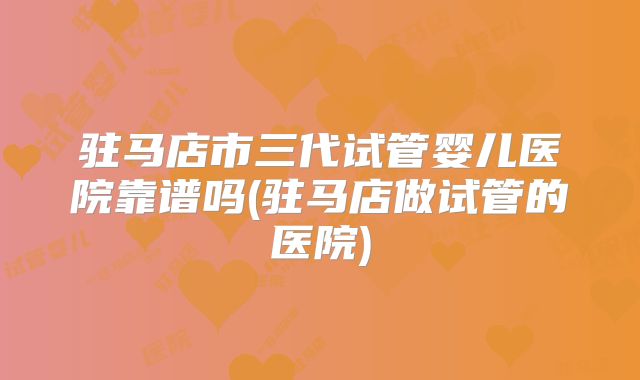 驻马店市三代试管婴儿医院靠谱吗(驻马店做试管的医院)