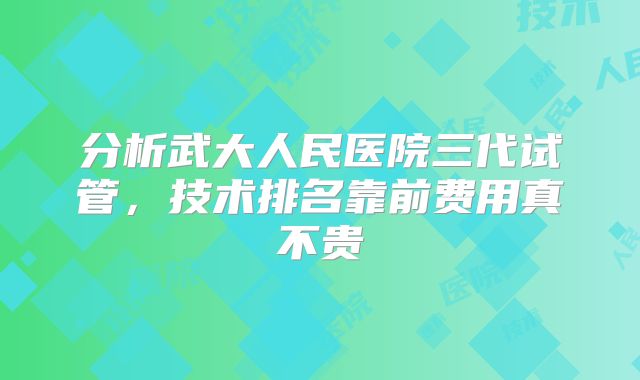 分析武大人民医院三代试管，技术排名靠前费用真不贵