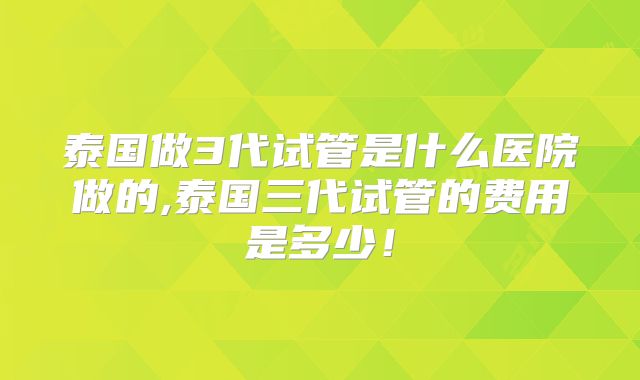 泰国做3代试管是什么医院做的,泰国三代试管的费用是多少!