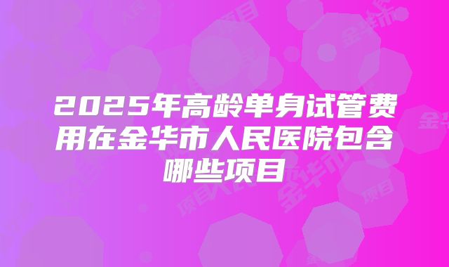 2025年高龄单身试管费用在金华市人民医院包含哪些项目