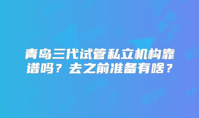 青岛三代试管私立机构靠谱吗?去之前准备有啥?