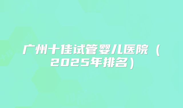 广州十佳试管婴儿医院（2025年排名）