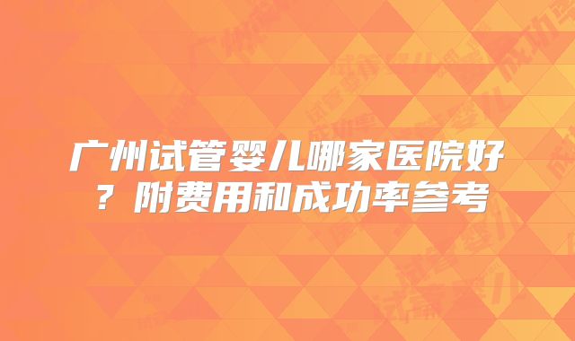 广州试管婴儿哪家医院好?附费用和成功率参考