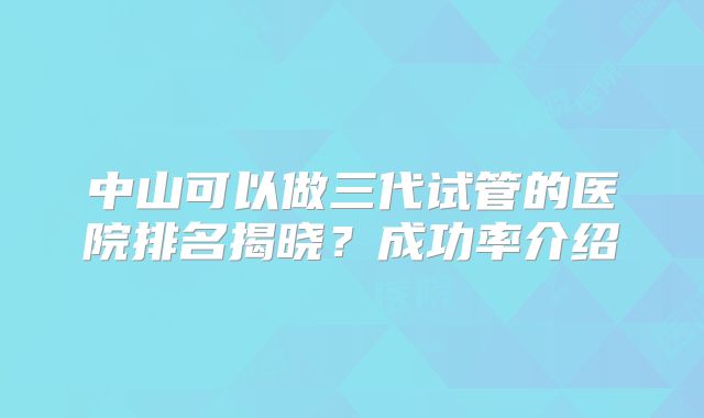 中山可以做三代试管的医院排名揭晓？成功率介绍