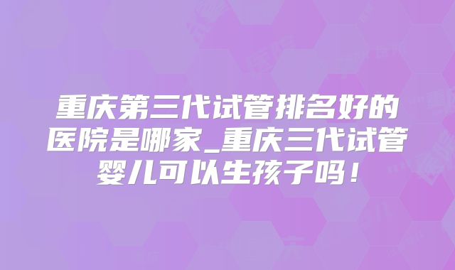 重庆第三代试管排名好的医院是哪家_重庆三代试管婴儿可以生孩子吗!