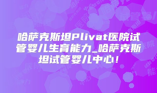 哈萨克斯坦Plivat医院试管婴儿生育能力_哈萨克斯坦试管婴儿中心!