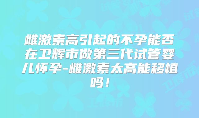 雌激素高引起的不孕能否在卫辉市做第三代试管婴儿怀孕-雌激素太高能移植吗！
