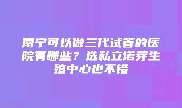 南宁可以做三代试管的医院有哪些？选私立诺芽生殖中心也不错