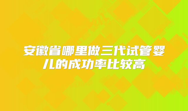 安徽省哪里做三代试管婴儿的成功率比较高