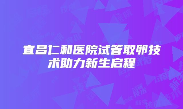 宜昌仁和医院试管取卵技术助力新生启程