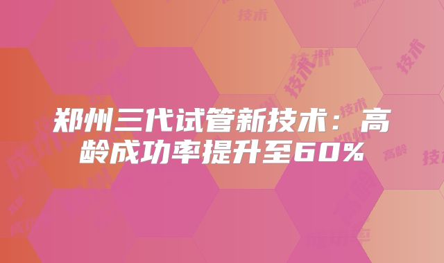 郑州三代试管新技术:高龄成功率提升至60%