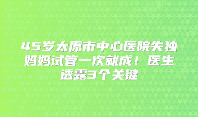 45岁太原市中心医院失独妈妈试管一次就成!医生透露3个关键