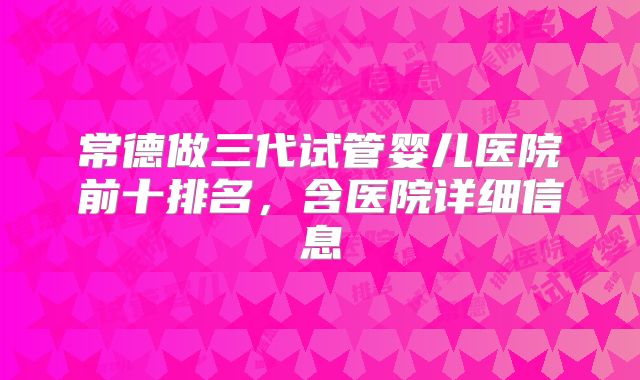 常德做三代试管婴儿医院前十排名,含医院详细信息