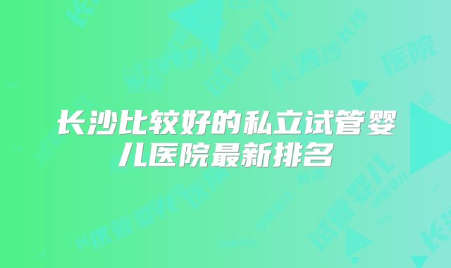 长沙比较好的私立试管婴儿医院最新排名