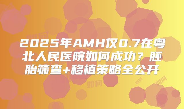2025年AMH仅0.7在粤北人民医院如何成功?胚胎筛查+移植策略全公开