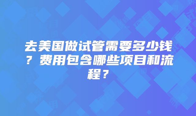 去美国做试管需要多少钱?费用包含哪些项目和流程?
