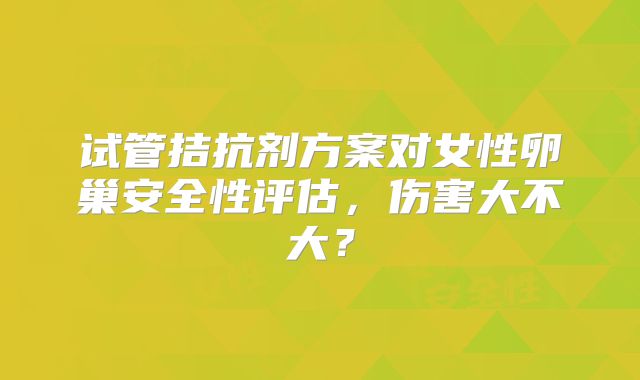 试管拮抗剂方案对女性卵巢安全性评估，伤害大不大？