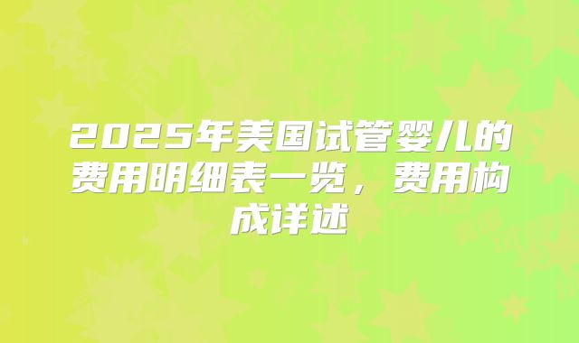 2025年美国试管婴儿的费用明细表一览,费用构成详述