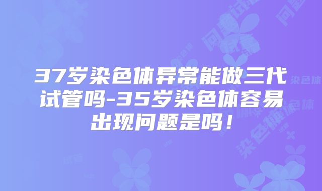 37岁染色体异常能做三代试管吗-35岁染色体容易出现问题是吗！