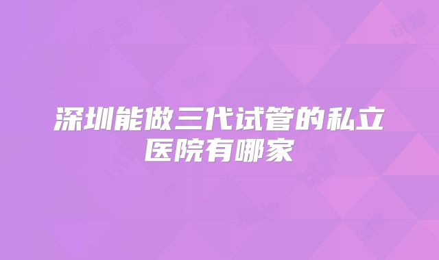 深圳能做三代试管的私立医院有哪家