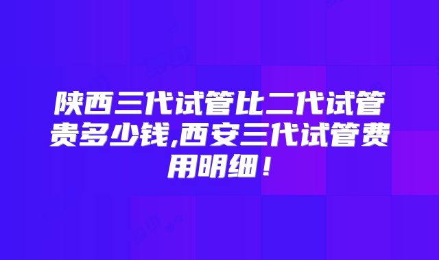 陕西三代试管比二代试管贵多少钱,西安三代试管费用明细!