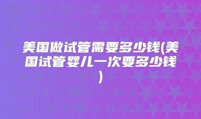 美国做试管需要多少钱(美国试管婴儿一次要多少钱)