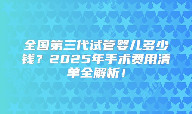 全国第三代试管婴儿多少钱？2025年手术费用清单全解析！