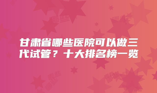 甘肃省哪些医院可以做三代试管?十大排名榜一览