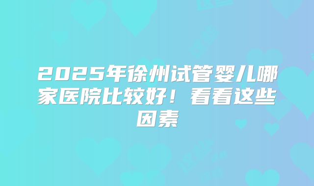 2025年徐州试管婴儿哪家医院比较好!看看这些因素