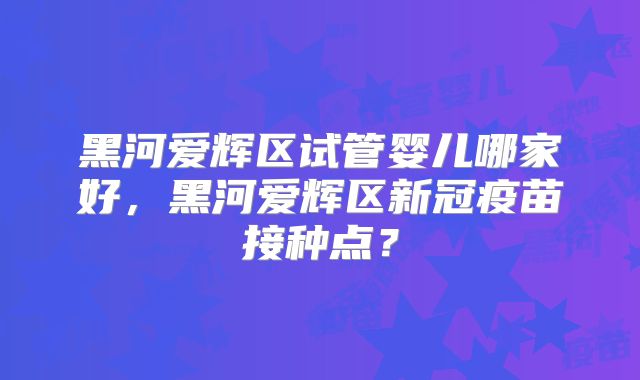 黑河爱辉区试管婴儿哪家好，黑河爱辉区新冠疫苗接种点？