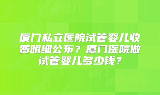 厦门私立医院试管婴儿收费明细公布?厦门医院做试管婴儿多少钱?