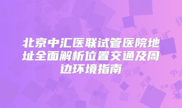 北京中汇医联试管医院地址全面解析位置交通及周边环境指南