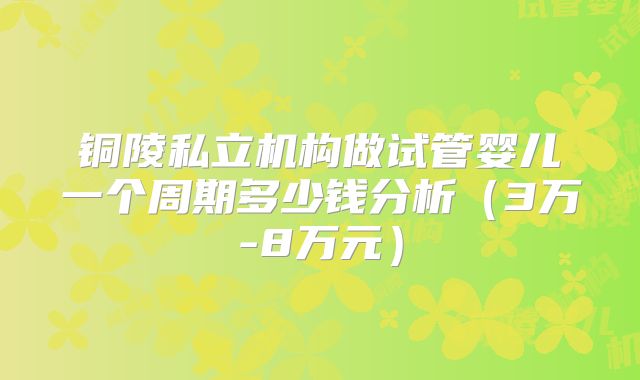 铜陵私立机构做试管婴儿一个周期多少钱分析（3万-8万元）