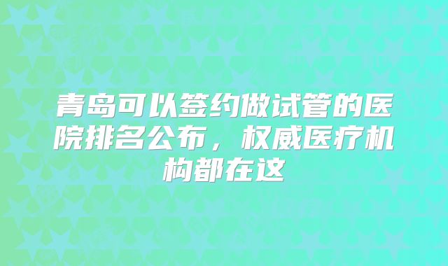 青岛可以签约做试管的医院排名公布,权威医疗机构都在这